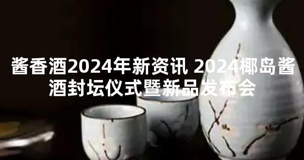 酱香酒2024年新资讯 2024椰岛酱酒封坛仪式暨新品发布会